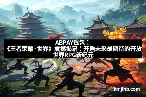 ABPAY钱包：《王者荣耀·世界》震撼揭幕：开启未来最期待的开放世界RPG新纪元
